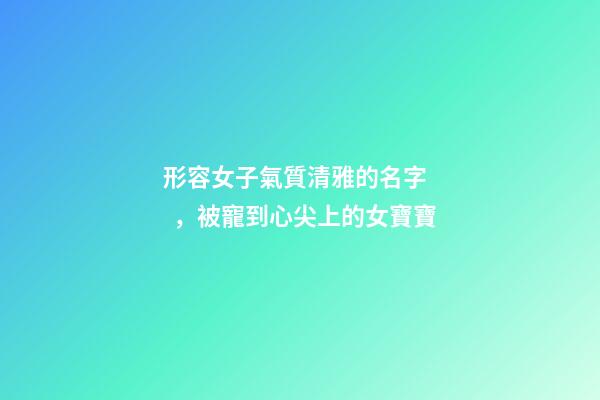 形容女子氣質清雅的名字，被寵到心尖上的女寶寶-第1張-觀點-玄機派
